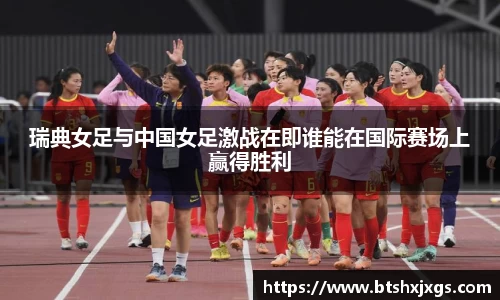 k1体育瑞典女足与中国女足激战在即谁能在国际赛场上赢得胜利